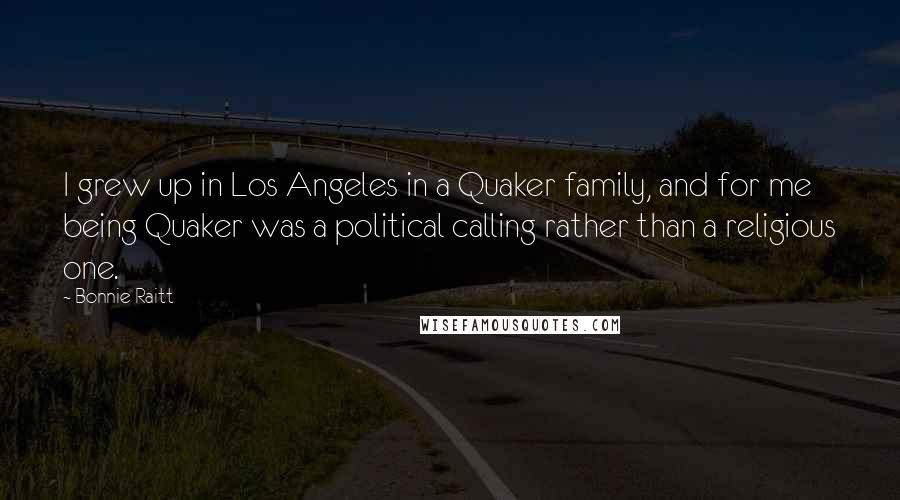 Bonnie Raitt quotes: I grew up in Los Angeles in a Quaker family, and for me being Quaker was a political calling rather than a religious one.