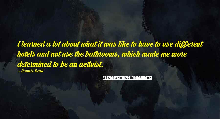 Bonnie Raitt quotes: I learned a lot about what it was like to have to use different hotels and not use the bathrooms, which made me more determined to be an activist. Bonnie Raitt quotes: I learned a lot about what it was like to have to use different hotels and not use the bathrooms, which made me more determined to be an activist.