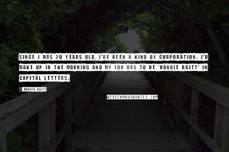 Bonnie Raitt quotes: Since I was 20 years old, I've been a kind of corporation. I'd wake up in the morning and my job was to be 'Bonnie Raitt' in capital letters.