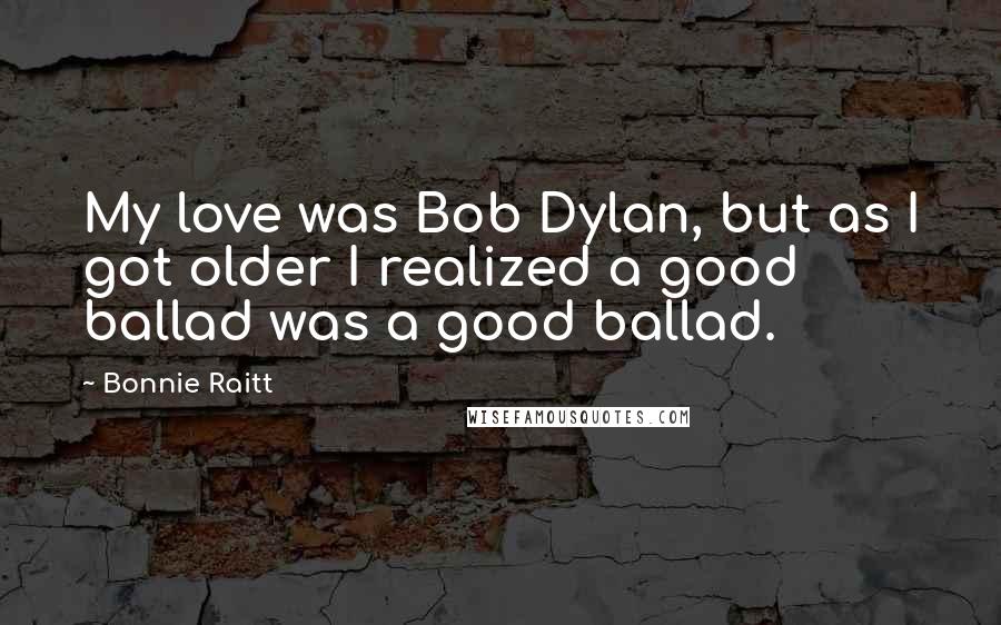 Bonnie Raitt quotes: My love was Bob Dylan, but as I got older I realized a good ballad was a good ballad. Bonnie Raitt quotes: My love was Bob Dylan, but as I got older I realized a good ballad was a good ballad.