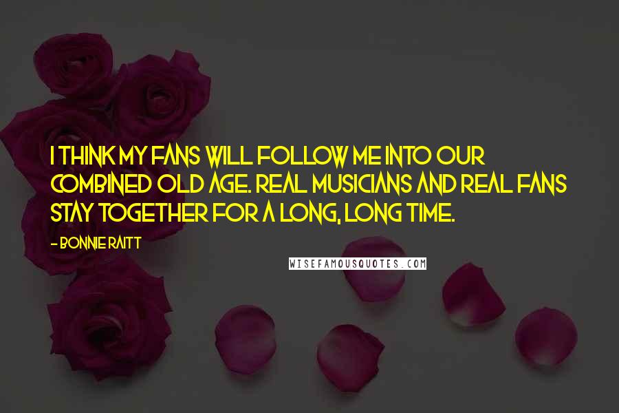 Bonnie Raitt quotes: I think my fans will follow me into our combined old age. Real musicians and real fans stay together for a long, long time. Bonnie Raitt quotes: I think my fans will follow me into our combined old age. Real musicians and real fans stay together for a long, long time.