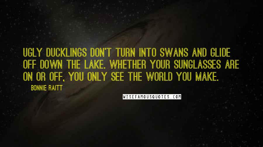 Bonnie Raitt quotes: Ugly ducklings don't turn into swans and glide off down the lake. Whether your sunglasses are on or off, you only see the world you make.