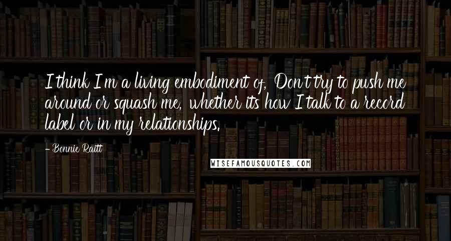 Bonnie Raitt quotes: I think I'm a living embodiment of, 'Don't try to push me around or squash me,' whether its how I talk to a record label or in my relationships.