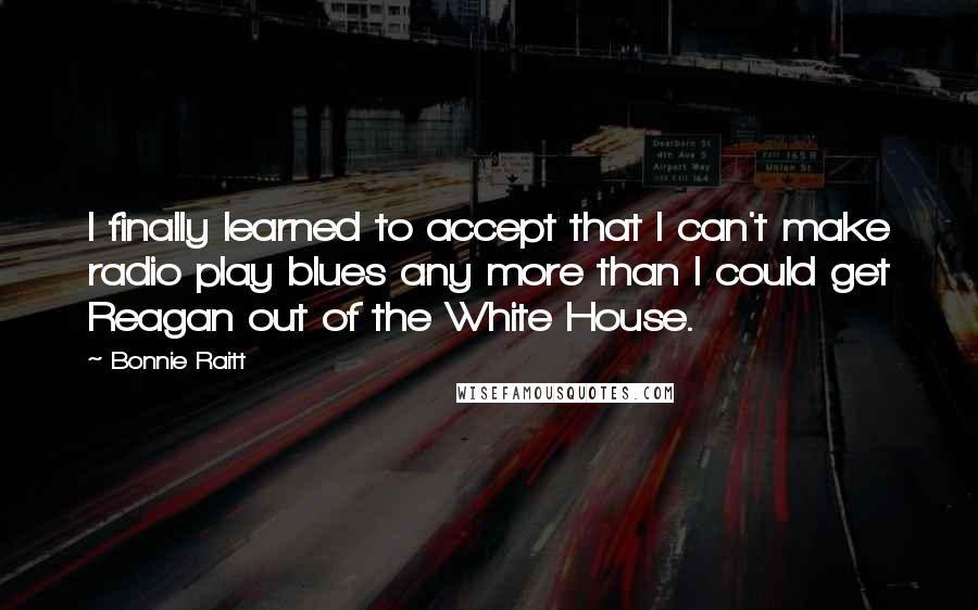 Bonnie Raitt quotes: I finally learned to accept that I can't make radio play blues any more than I could get Reagan out of the White House. Bonnie Raitt quotes: I finally learned to accept that I can't make radio play blues any more than I could get Reagan out of the White House.