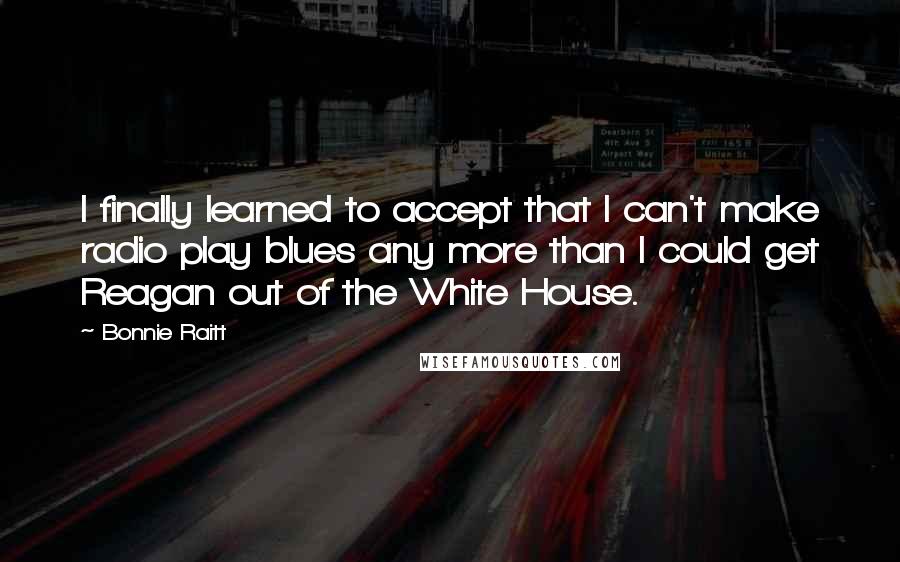 Bonnie Raitt quotes: I finally learned to accept that I can't make radio play blues any more than I could get Reagan out of the White House.