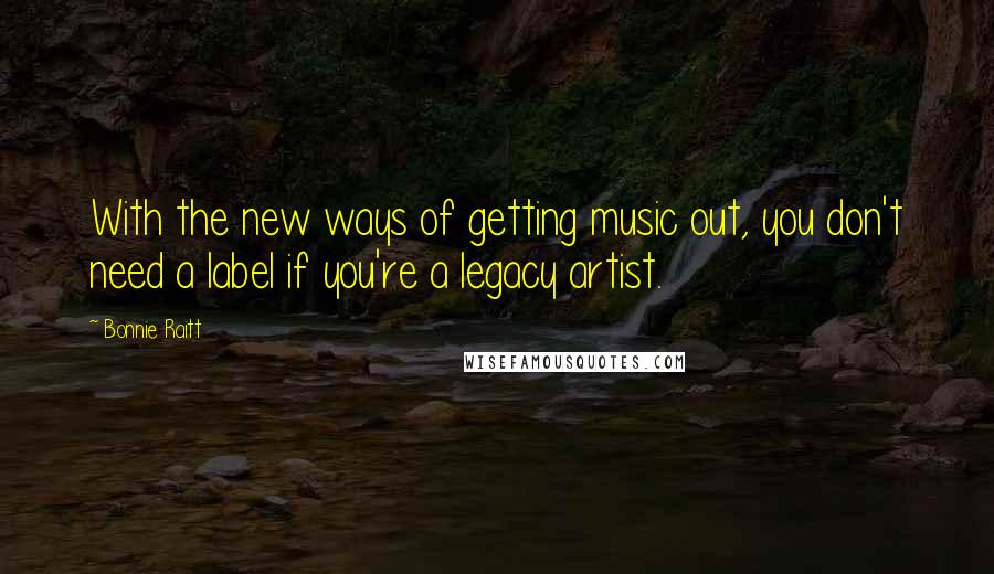 Bonnie Raitt quotes: With the new ways of getting music out, you don't need a label if you're a legacy artist.