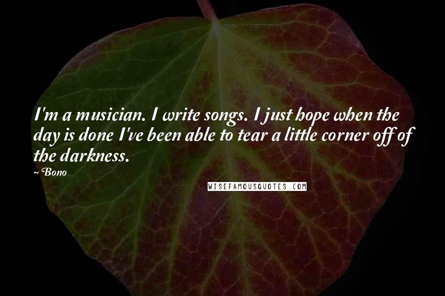 Bono quotes: I'm a musician. I write songs. I just hope when the day is done I've been able to tear a little corner off of the darkness.