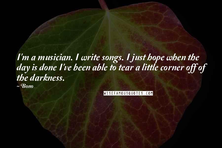 Bono quotes: I'm a musician. I write songs. I just hope when the day is done I've been able to tear a little corner off of the darkness. Bono quotes: I'm a musician. I write songs. I just hope when the day is done I've been able to tear a little corner off of the darkness.
