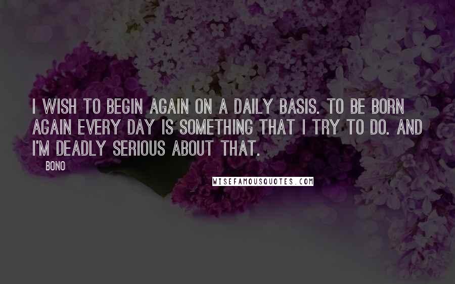 Bono quotes: I wish to begin again on a daily basis. To be born again every day is something that I try to do. And I'm deadly serious about that.