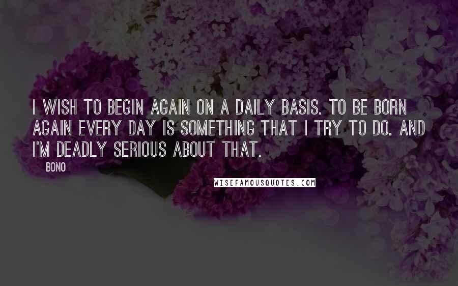 Bono quotes: I wish to begin again on a daily basis. To be born again every day is something that I try to do. And I'm deadly serious about that. Bono quotes: I wish to begin again on a daily basis. To be born again every day is something that I try to do. And I'm deadly serious about that.