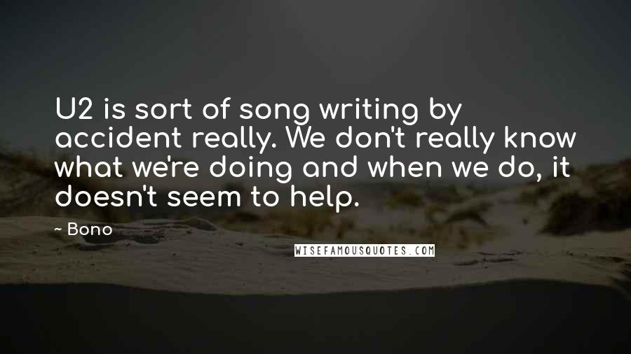 Bono quotes: U2 is sort of song writing by accident really. We don't really know what we're doing and when we do, it doesn't seem to help. Bono quotes: U2 is sort of song writing by accident really. We don't really know what we're doing and when we do, it doesn't seem to help.