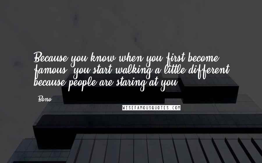 Bono quotes: Because you know when you first become famous, you start walking a little different because people are staring at you. Bono quotes: Because you know when you first become famous, you start walking a little different because people are staring at you.