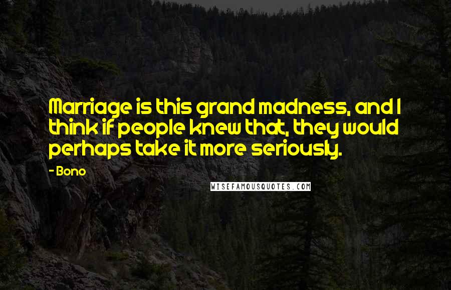 Bono quotes: Marriage is this grand madness, and I think if people knew that, they would perhaps take it more seriously.