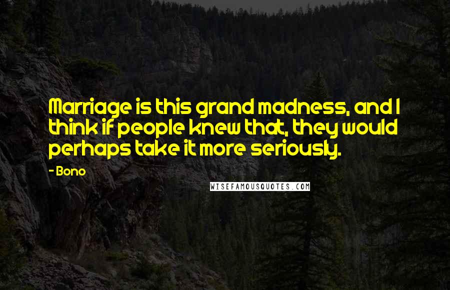 Bono quotes: Marriage is this grand madness, and I think if people knew that, they would perhaps take it more seriously. Bono quotes: Marriage is this grand madness, and I think if people knew that, they would perhaps take it more seriously.