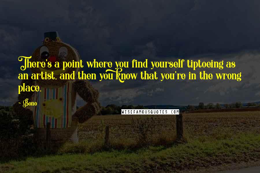 Bono quotes: There's a point where you find yourself tiptoeing as an artist, and then you know that you're in the wrong place. Bono quotes: There's a point where you find yourself tiptoeing as an artist, and then you know that you're in the wrong place.