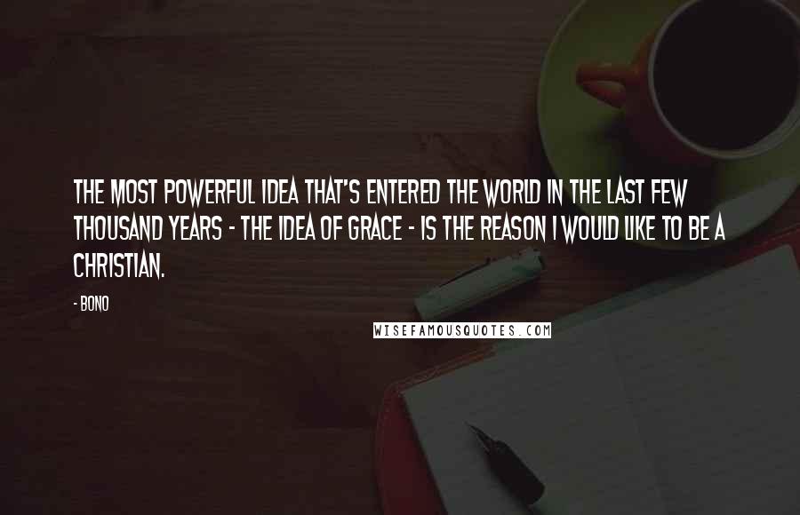 Bono quotes: The most powerful idea that's entered the world in the last few thousand years - the idea of grace - is the reason I would like to be a Christian. Bono quotes: The most powerful idea that's entered the world in the last few thousand years - the idea of grace - is the reason I would like to be a Christian.