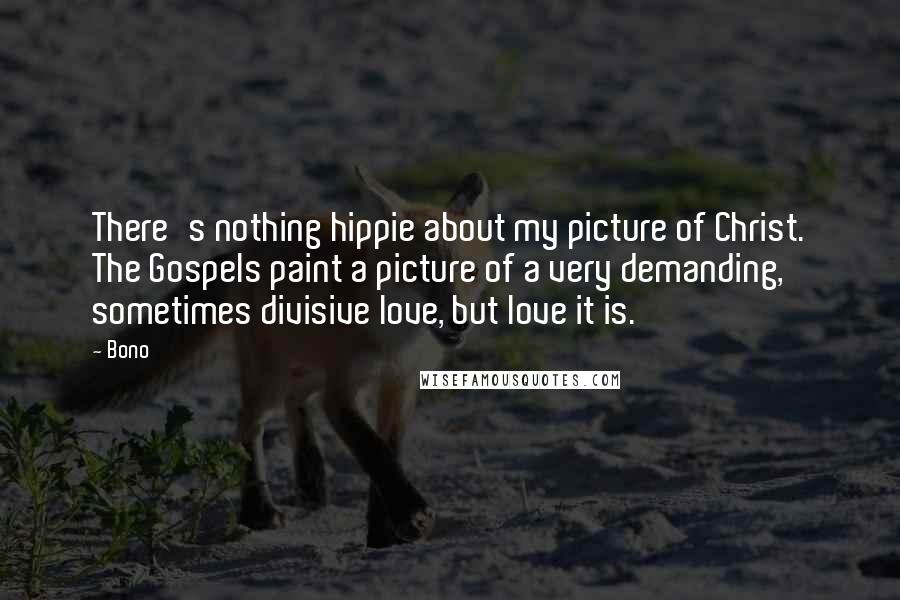 Bono quotes: There's nothing hippie about my picture of Christ. The Gospels paint a picture of a very demanding, sometimes divisive love, but love it is. Bono quotes: There's nothing hippie about my picture of Christ. The Gospels paint a picture of a very demanding, sometimes divisive love, but love it is.