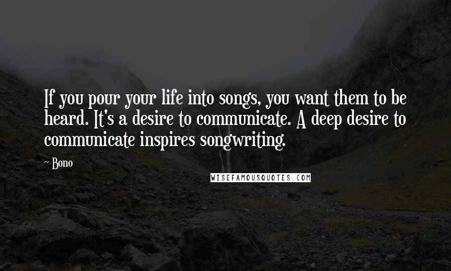 Bono quotes: If you pour your life into songs, you want them to be heard. It's a desire to communicate. A deep desire to communicate inspires songwriting.