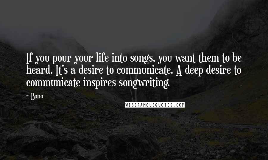 Bono quotes: If you pour your life into songs, you want them to be heard. It's a desire to communicate. A deep desire to communicate inspires songwriting. Bono quotes: If you pour your life into songs, you want them to be heard. It's a desire to communicate. A deep desire to communicate inspires songwriting.