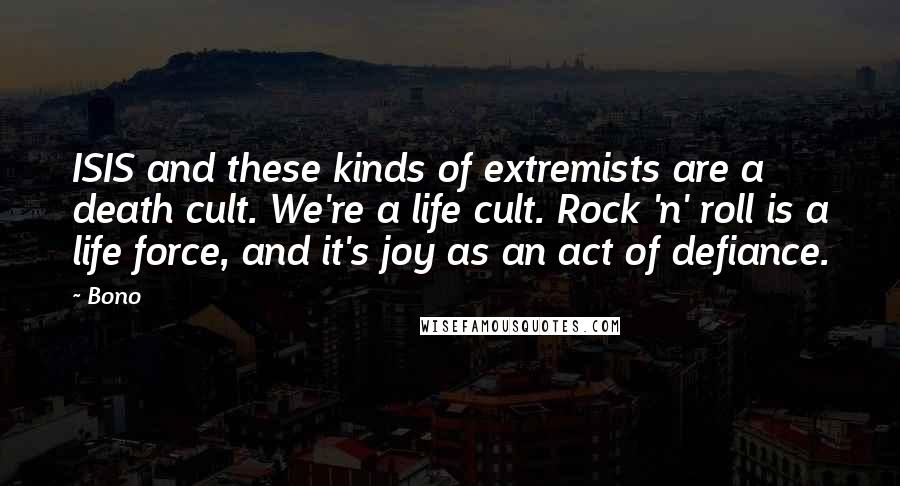 Bono quotes: ISIS and these kinds of extremists are a death cult. We're a life cult. Rock 'n' roll is a life force, and it's joy as an act of defiance. Bono quotes: ISIS and these kinds of extremists are a death cult. We're a life cult. Rock 'n' roll is a life force, and it's joy as an act of defiance.