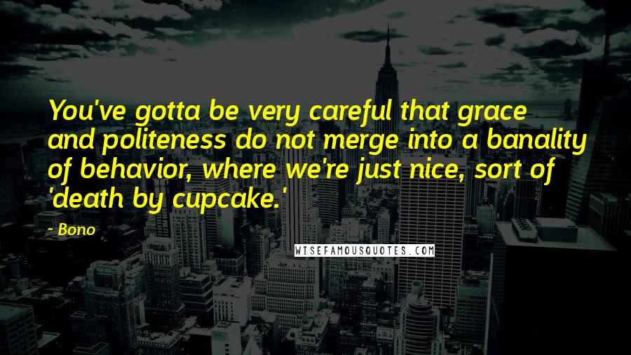 Bono quotes: You've gotta be very careful that grace and politeness do not merge into a banality of behavior, where we're just nice, sort of 'death by cupcake.' Bono quotes: You've gotta be very careful that grace and politeness do not merge into a banality of behavior, where we're just nice, sort of 'death by cupcake.'