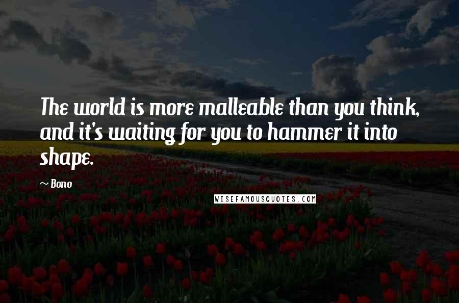 Bono quotes: The world is more malleable than you think, and it's waiting for you to hammer it into shape.