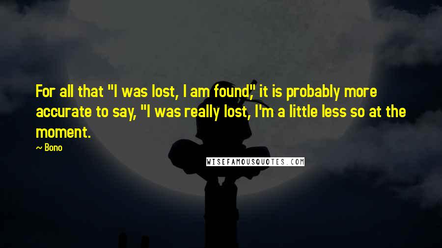 Bono quotes: For all that "I was lost, I am found," it is probably more accurate to say, "I was really lost, I'm a little less so at the moment. Bono quotes: For all that "I was lost, I am found," it is probably more accurate to say, "I was really lost, I'm a little less so at the moment.