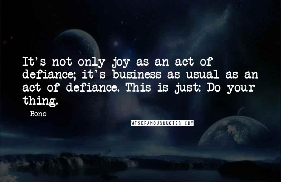 Bono quotes: It's not only joy as an act of defiance; it's business as usual as an act of defiance. This is just: Do your thing. Bono quotes: It's not only joy as an act of defiance; it's business as usual as an act of defiance. This is just: Do your thing.