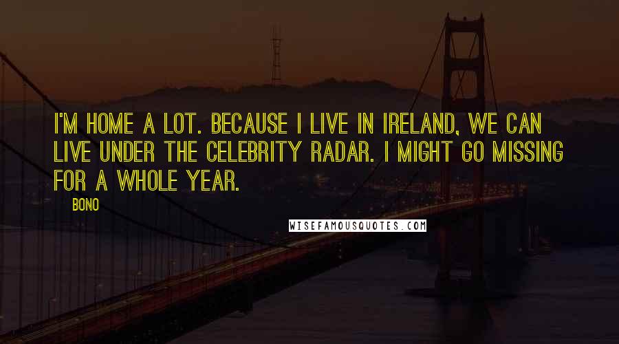 Bono quotes: I'm home a lot. Because I live in Ireland, we can live under the celebrity radar. I might go missing for a whole year.