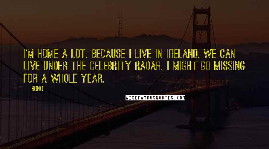 Bono quotes: I'm home a lot. Because I live in Ireland, we can live under the celebrity radar. I might go missing for a whole year. Bono quotes: I'm home a lot. Because I live in Ireland, we can live under the celebrity radar. I might go missing for a whole year.