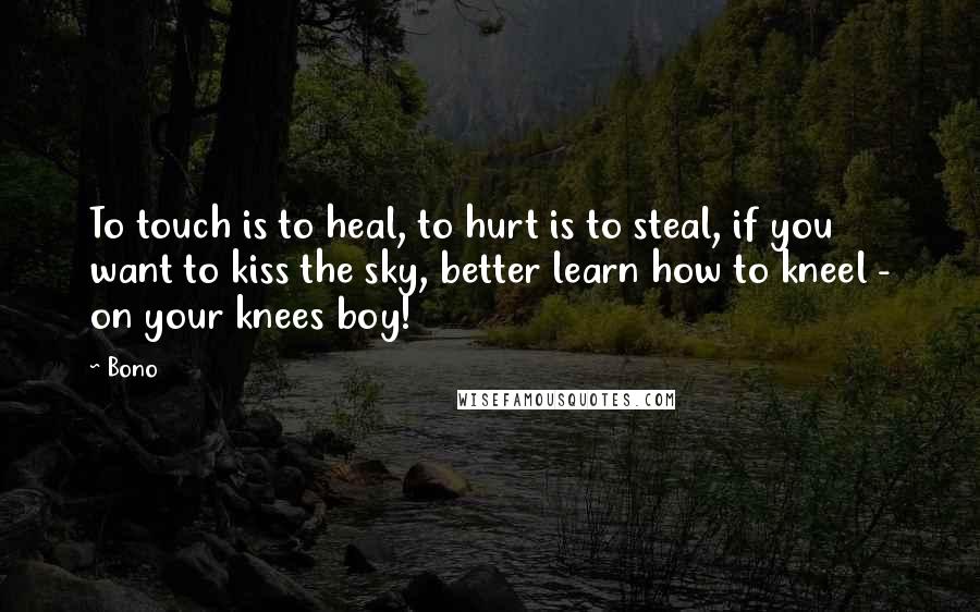 Bono quotes: To touch is to heal, to hurt is to steal, if you want to kiss the sky, better learn how to kneel - on your knees boy! Bono quotes: To touch is to heal, to hurt is to steal, if you want to kiss the sky, better learn how to kneel - on your knees boy!