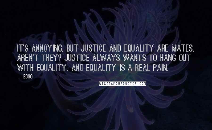 Bono quotes: It's annoying, but justice and equality are mates. Aren't they? Justice always wants to hang out with equality. And equality is a real pain. Bono quotes: It's annoying, but justice and equality are mates. Aren't they? Justice always wants to hang out with equality. And equality is a real pain.