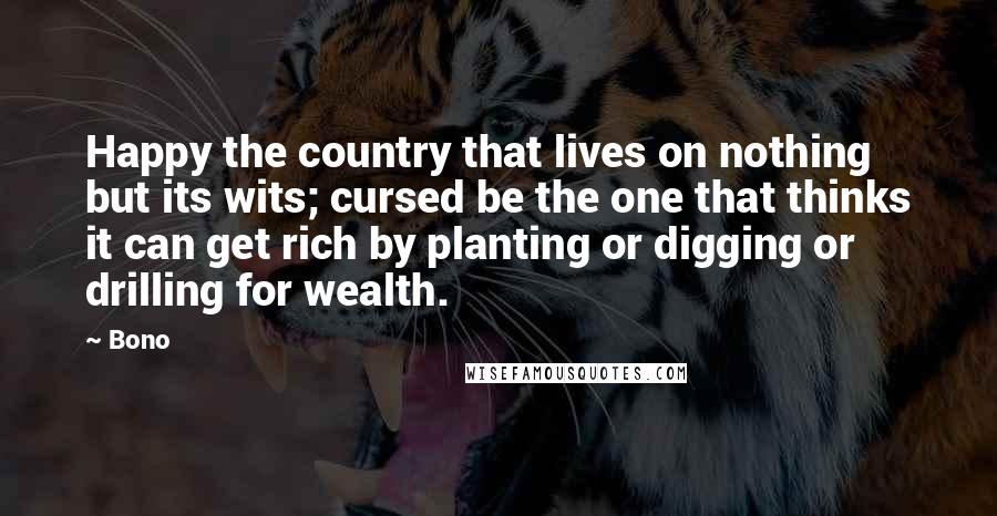 Bono quotes: Happy the country that lives on nothing but its wits; cursed be the one that thinks it can get rich by planting or digging or drilling for wealth. Bono quotes: Happy the country that lives on nothing but its wits; cursed be the one that thinks it can get rich by planting or digging or drilling for wealth.