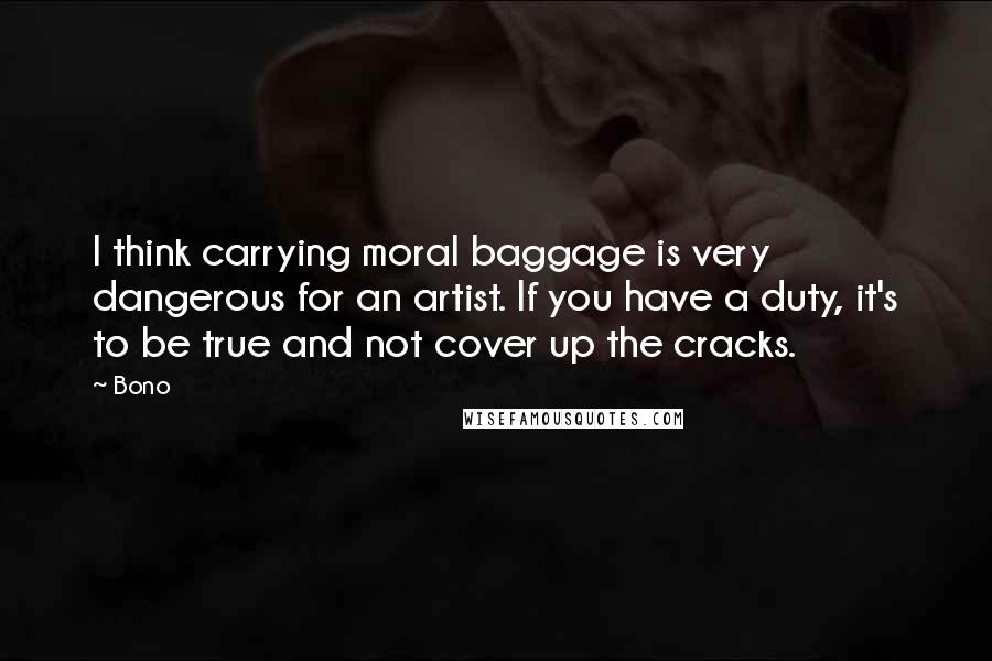 Bono quotes: I think carrying moral baggage is very dangerous for an artist. If you have a duty, it's to be true and not cover up the cracks. Bono quotes: I think carrying moral baggage is very dangerous for an artist. If you have a duty, it's to be true and not cover up the cracks.