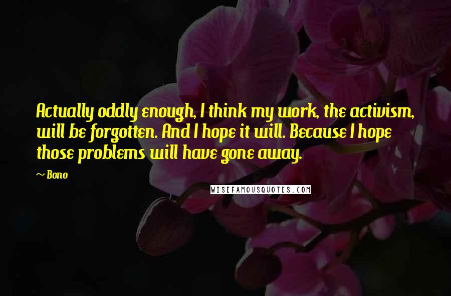 Bono quotes: Actually oddly enough, I think my work, the activism, will be forgotten. And I hope it will. Because I hope those problems will have gone away. Bono quotes: Actually oddly enough, I think my work, the activism, will be forgotten. And I hope it will. Because I hope those problems will have gone away.