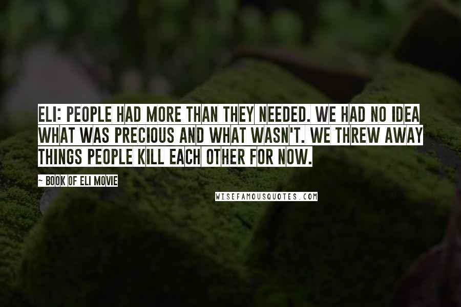 Book Of Eli Movie quotes: Eli: People had more than they needed. We had no idea what was precious and what wasn't. We threw away things people kill each other for now. Book Of Eli Movie quotes: Eli: People had more than they needed. We had no idea what was precious and what wasn't. We threw away things people kill each other for now.
