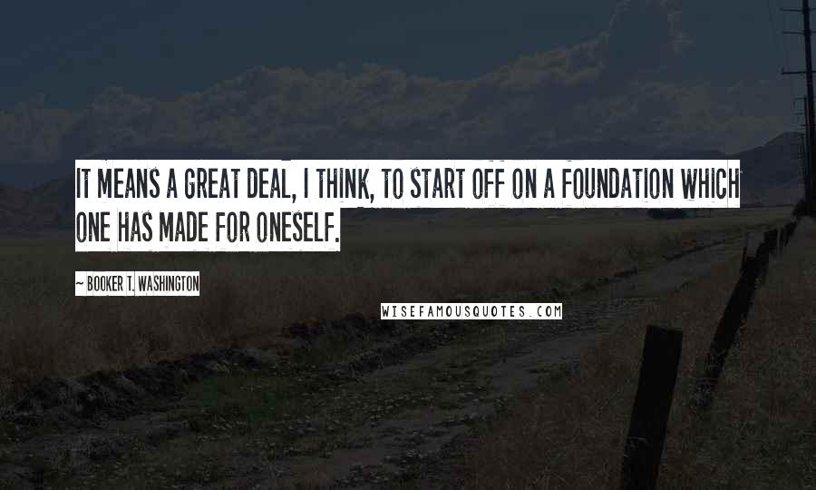 Booker T. Washington quotes: It means a great deal, I think, to start off on a foundation which one has made for oneself.