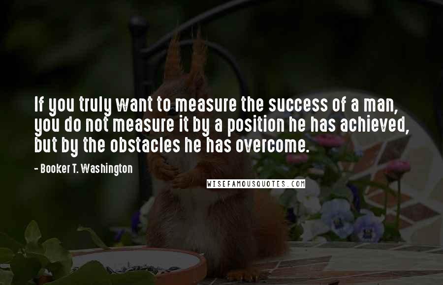 Booker T. Washington quotes: If you truly want to measure the success of a man, you do not measure it by a position he has achieved, but by the obstacles he has overcome.