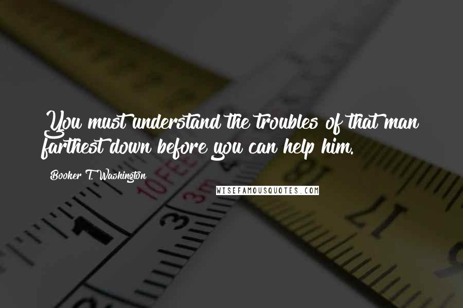 Booker T. Washington quotes: You must understand the troubles of that man farthest down before you can help him.