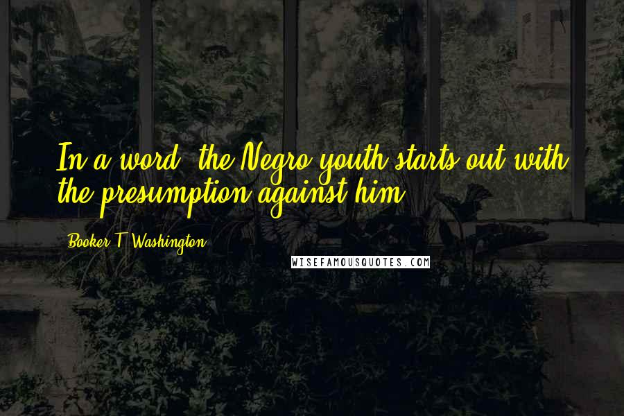 Booker T. Washington quotes: In a word, the Negro youth starts out with the presumption against him.