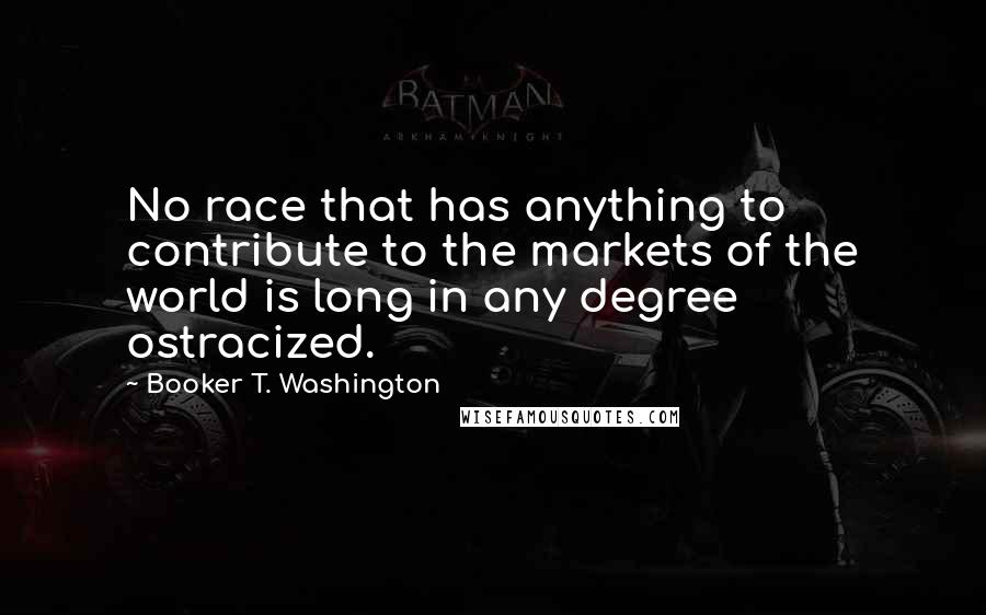 Booker T. Washington quotes: No race that has anything to contribute to the markets of the world is long in any degree ostracized.