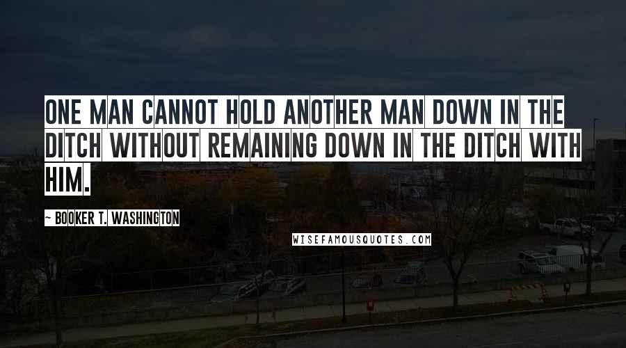 Booker T. Washington quotes: One man cannot hold another man down in the ditch without remaining down in the ditch with him.