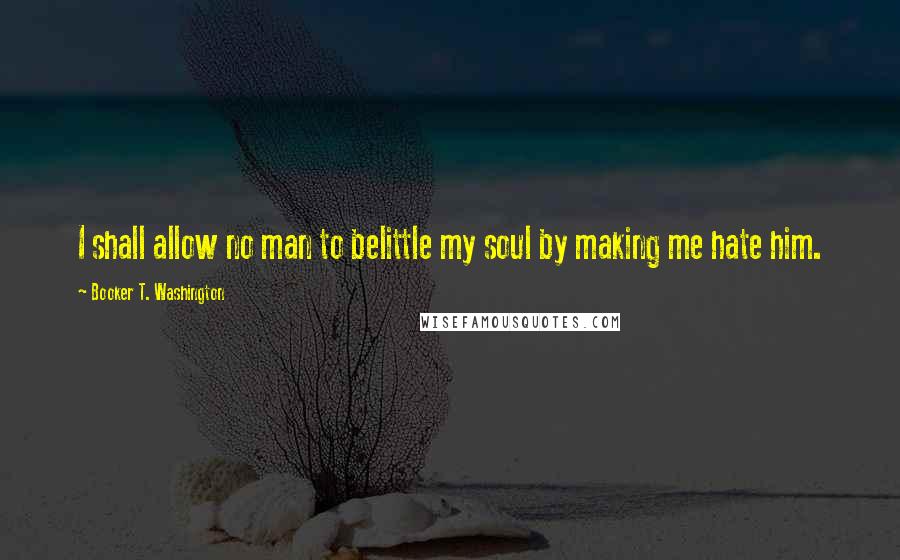 Booker T. Washington quotes: I shall allow no man to belittle my soul by making me hate him.