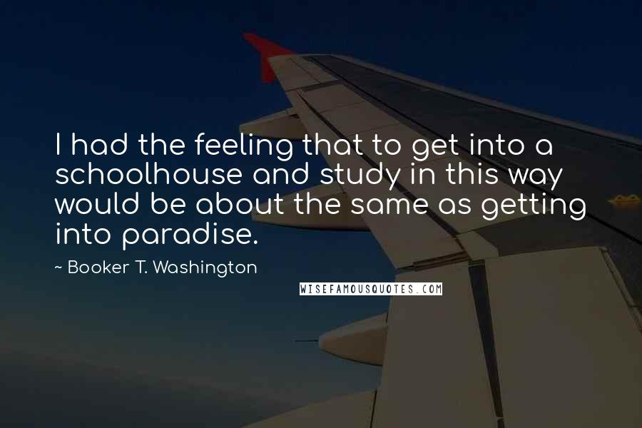 Booker T. Washington quotes: I had the feeling that to get into a schoolhouse and study in this way would be about the same as getting into paradise.