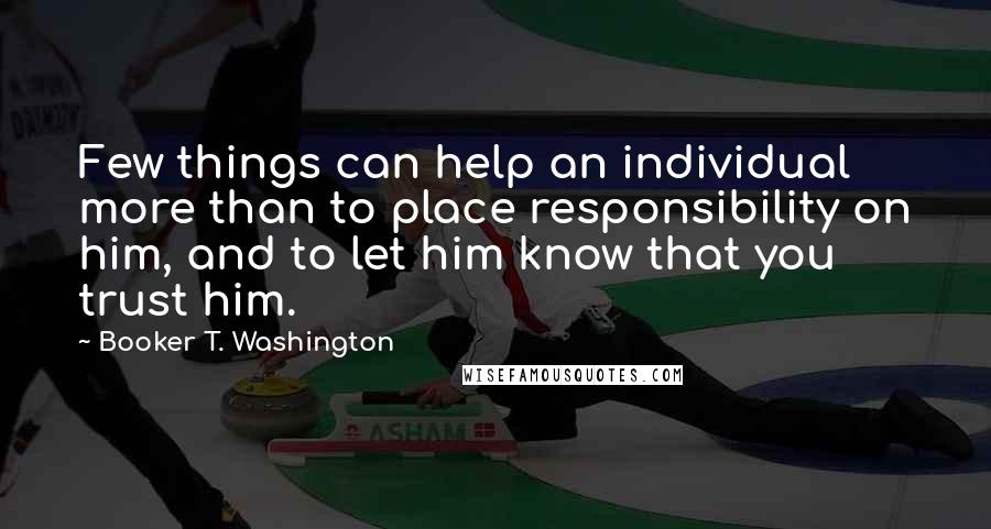Booker T. Washington quotes: Few things can help an individual more than to place responsibility on him, and to let him know that you trust him.