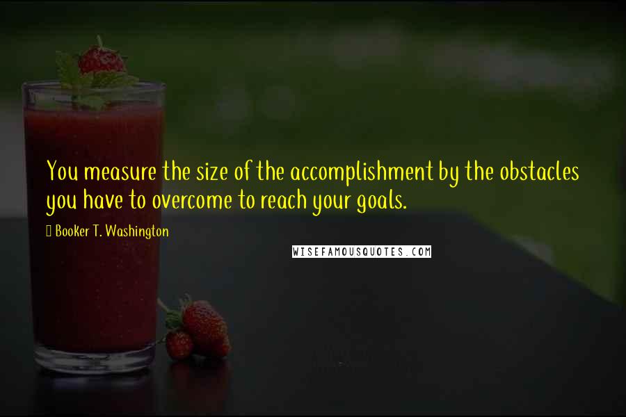 Booker T. Washington quotes: You measure the size of the accomplishment by the obstacles you have to overcome to reach your goals.