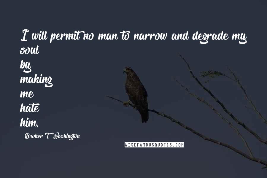 Booker T. Washington quotes: I will permit no man to narrow and degrade my soul by making me hate him.