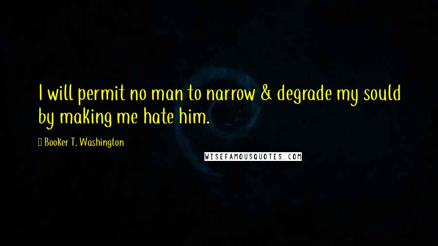 Booker T. Washington quotes: I will permit no man to narrow & degrade my sould by making me hate him.