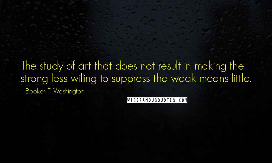 Booker T. Washington quotes: The study of art that does not result in making the strong less willing to suppress the weak means little.