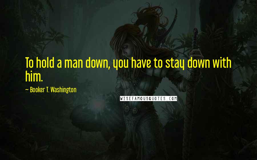 Booker T. Washington quotes: To hold a man down, you have to stay down with him.